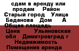 сдам в аренду или продам. › Район ­ Старый город › Улица ­ Баданова › Дом ­ 88А › Общая площадь ­ 1 000 › Цена ­ 1 - Ульяновская обл., Димитровград г. Недвижимость » Помещения аренда   . Ульяновская обл.,Димитровград г.